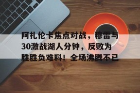 阿扎伦卡焦点对战，穆雷与30激战湖人分钟，反败为胜胜负难料！全场沸腾不已的简单介绍-manbet app