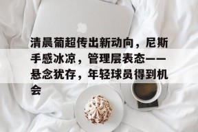 清晨葡超传出新动向，尼斯手感冰凉，管理层表态——悬念犹存，年轻球员得到机会的简单介绍-万博app